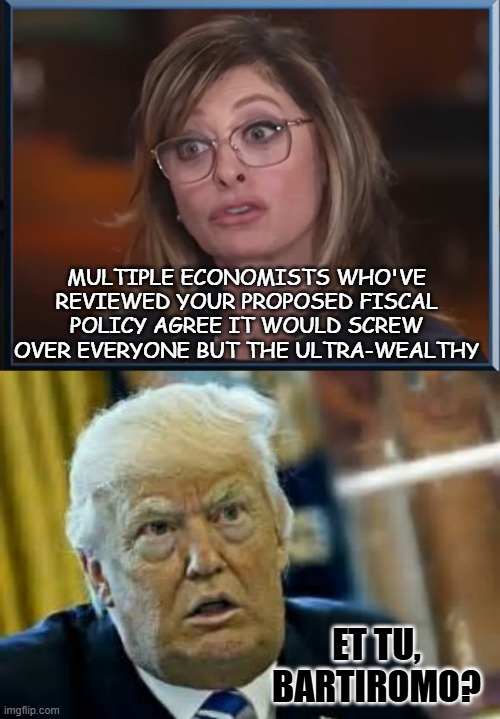 "FOX appears to finally be turning on the worm" *OR* "And it'd add $7.5 trillion to the national debt too" | MULTIPLE ECONOMISTS WHO'VE REVIEWED YOUR PROPOSED FISCAL POLICY AGREE IT WOULD SCREW OVER EVERYONE BUT THE ULTRA-WEALTHY; ET TU, BARTIROMO? | image tagged in maria bartiromo surprised face,trump dilated taken aback aghast surprised,economy,design fails,bad plan,national debt | made w/ Imgflip meme maker