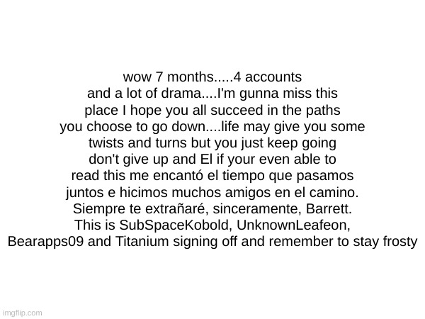 I'll miss you guys....I hope we can still talk on discord. love you guys like a family thanks for being there for me | wow 7 months.....4 accounts and a lot of drama....I'm gunna miss this place I hope you all succeed in the paths you choose to go down....life may give you some twists and turns but you just keep going don't give up and El if your even able to read this me encantó el tiempo que pasamos juntos e hicimos muchos amigos en el camino. Siempre te extrañaré, sinceramente, Barrett. This is SubSpaceKobold, UnknownLeafeon, Bearapps09 and Titanium signing off and remember to stay frosty | made w/ Imgflip meme maker