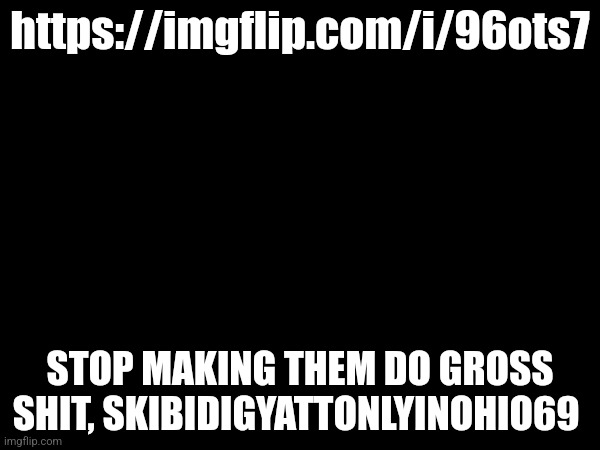 And read Ellen's comment | https://imgflip.com/i/96ots7; STOP MAKING THEM DO GROSS SHIT, SKIBIDIGYATTONLYINOHIO69 | made w/ Imgflip meme maker