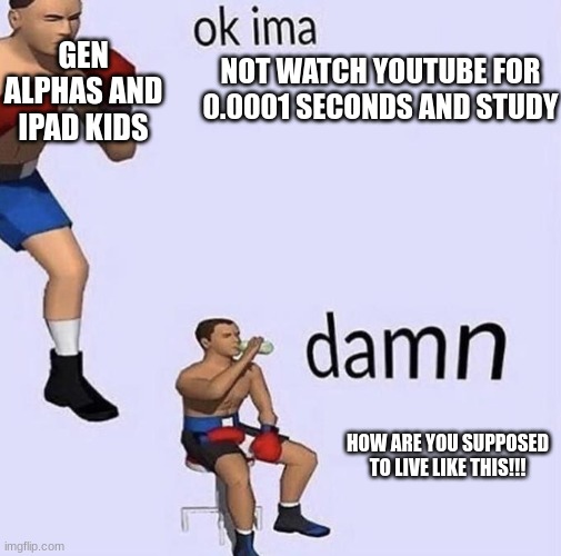 Okay ima | GEN ALPHAS AND IPAD KIDS; NOT WATCH YOUTUBE FOR 0.0001 SECONDS AND STUDY; HOW ARE YOU SUPPOSED TO LIVE LIKE THIS!!! | image tagged in okay ima | made w/ Imgflip meme maker