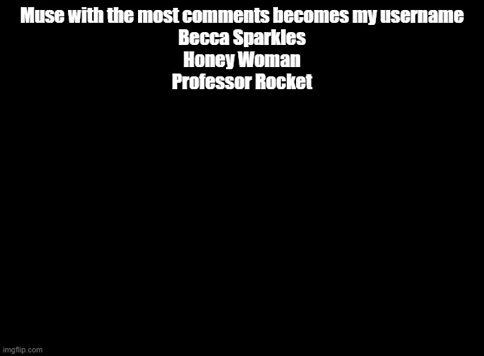 To clarify: UPVOTES DON'T MATTER. IT'S THE NUMBER OF COMMENTS LISTING THAT MUSE THAT COUNTS | Muse with the most comments becomes my username
Becca Sparkles
Honey Woman
Professor Rocket | image tagged in blank black | made w/ Imgflip meme maker