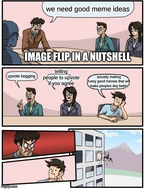 Boardroom Meeting Suggestion Meme | we need good meme ideas; IMAGE FLIP IN A NUTSHELL; telling people to upvote if you agree; upvote begging; actually making funny good memes that will make peoples day better | image tagged in memes,boardroom meeting suggestion,so true memes | made w/ Imgflip meme maker