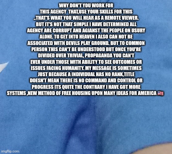 POSTRADAMUS MESSAGE FOR AMERICA | WHY DON'T YOU WORK FOR THIS AGENCY  THAT,USE YOUR SKILLS FOR THIS ..THAT'S WHAT YOU WILL HEAR AS A REMOTE VIEWER. BUT IT'S NOT THAT SIMPLE I HAVE DETERMINED ALL AGENCY ARE CORRUPT AND AGIANST THE PEOPLE ON USURY ALONE. TO GET INTO HEAVEN I ALSO CAN NOT BE ASSOCIATED WITH DEVILS PLAY GROUND. BUT TO COMMON PERSON THIS CAN'T BE UNDERSTOOD BUT ONCE YOU'RE DIVIDED OVER TRIVIAL, PROPAGANDA YOU CAN'T EVER UNDER THOSE WITH ABILITY TO SEE OUTCOMES OR ISSUES FACING HUMANITY. MY MESSAGE IS SOMETIMES JUST BECAUSE A INDIVIDUAL HAS NO RANK,TITLE DOESN'T MEAN THERE IS NO COMMAND AND CONTROL OR PROGRESS ITS QUITE THE CONTRARY I HAVE GOT MORE SYSTEMS ,NEW METHOD OF FREE HOUSING UPON MANY IDEAS FOR AMERICA 🇺🇸 | image tagged in system,remote control,housing projects | made w/ Imgflip meme maker