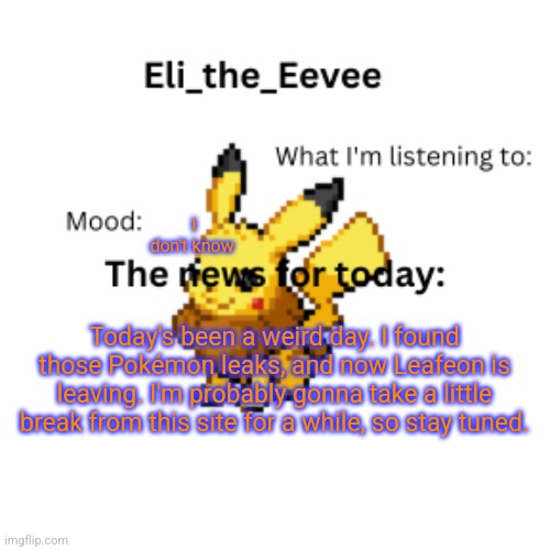 Eli_the_Eevee pikavee announcement template | I don't know; Today's been a weird day. I found those Pokémon leaks, and now Leafeon is leaving. I'm probably gonna take a little break from this site for a while, so stay tuned. | image tagged in eli_the_eevee pikavee announcement template | made w/ Imgflip meme maker