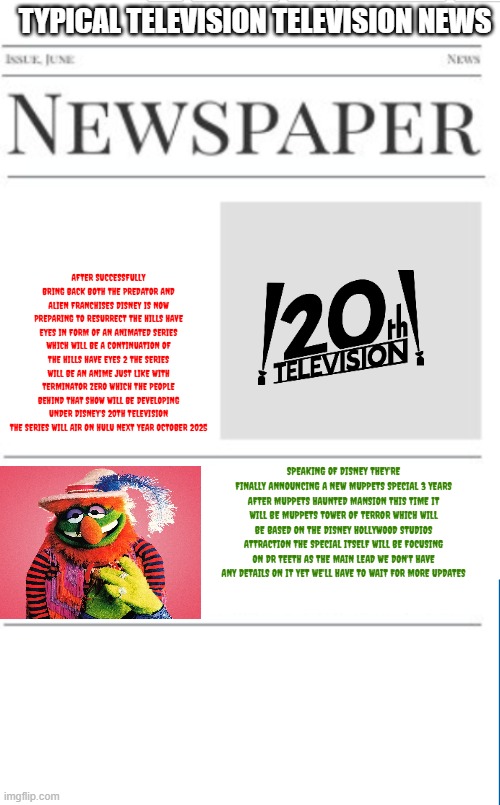 typical television new volume 22 | TYPICAL TELEVISION TELEVISION NEWS; AFTER SUCCESSFULLY BRING BACK BOTH THE PREDATOR AND ALIEN FRANCHISES DISNEY IS NOW PREPARING TO RESURRECT THE HILLS HAVE EYES IN FORM OF AN ANIMATED SERIES WHICH WILL BE A CONTINUATION OF THE HILLS HAVE EYES 2 THE SERIES WILL BE AN ANIME JUST LIKE WITH TERMINATOR ZERO WHICH THE PEOPLE BEHIND THAT SHOW WILL BE DEVELOPING UNDER DISNEY'S 20TH TELEVISION THE SERIES WILL AIR ON HULU NEXT YEAR OCTOBER 2025; SPEAKING OF DISNEY THEY'RE FINALLY ANNOUNCING A NEW MUPPETS SPECIAL 3 YEARS AFTER MUPPETS HAUNTED MANSION THIS TIME IT WILL BE MUPPETS TOWER OF TERROR WHICH WILL BE BASED ON THE DISNEY HOLLYWOOD STUDIOS ATTRACTION THE SPECIAL ITSELF WILL BE FOCUSING ON DR TEETH AS THE MAIN LEAD WE DON'T HAVE ANY DETAILS ON IT YET WE'LL HAVE TO WAIT FOR MORE UPDATES | image tagged in blank newspaper,disney,the muppets,20th century fox,halloween,fake | made w/ Imgflip meme maker