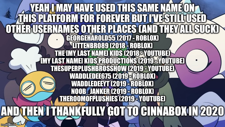 Pokémon Friendlocke reaction image | YEAH I MAY HAVE USED THIS SAME NAME ON THIS PLATFORM FOR FOREVER BUT I’VE STILL USED OTHER USERNAMES OTHER PLACES (AND THEY ALL SUCK); GEORGEHAROLD55 (2017 - ROBLOX)
LITTENBRO89 (2018 - ROBLOX)
THE [MY LAST NAME] KIDS (2018 - YOUTUBE)
[MY LAST NAME] KIDS PRODUCTIONS (2019 - YOUTUBE)
THESUPERPLUSHBROSSHOW (2019 - YOUTUBE)
WADDLEDEE675 (2019 - ROBLOX)
WADDLEDEEYT (2019 - ROBLOX)
NOOB_JANKER (2019 - ROBLOX)
THEROOMOFPLUSHIES (2019 - YOUTUBE); AND THEN I THANKFULLY GOT TO CINNABOX IN 2020 | image tagged in pok mon friendlocke reaction image | made w/ Imgflip meme maker
