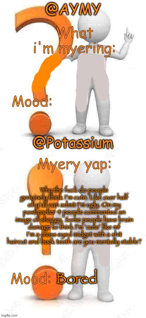 Potassium and AYMY’s UPDATED Myery template | Why the fuck do people genuinely think I’m cute. Like over half of y’all can admit I’m ugly. On my post earlier 4 people commented an image of shaggy. Some people have brain damage to think I’m ‘cute’ like mf I’m a cross eyed midget with a shit haircut and buck teeth are you mentally stable? Bored | image tagged in potassium and aymy s updated myery template | made w/ Imgflip meme maker