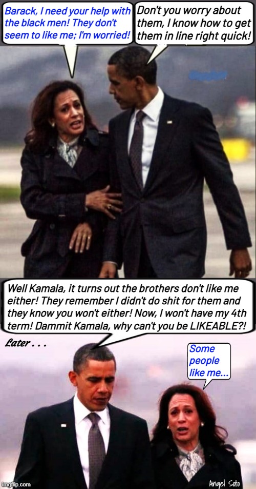 Barack Obama can't help Kamala | Don't you worry about
them, I know how to get
them in line right quick! Barack, I need your help with
the black men! They don't
seem to like me; I'm worried! Well Kamala, it turns out the brothers don't like me
either! They remember I didn't do shit for them and
they know you won't either! Now, I won't have my 4th
term! Dammit Kamala, why can't you be LIKEABLE?! Later . . . Some
people
like me... Angel Soto | image tagged in kamala and obama 1,kamala and obama 2,barack obama,kamala harris,presidential election,brothers | made w/ Imgflip meme maker