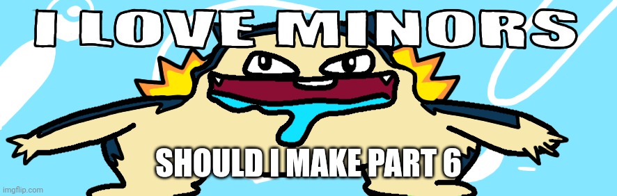 I love minors 5 | SHOULD I MAKE PART 6 | image tagged in i love minors 5 | made w/ Imgflip meme maker