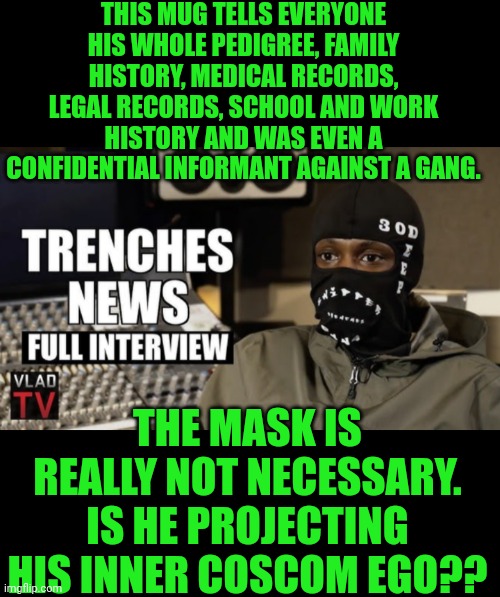 Funny | THIS MUG TELLS EVERYONE HIS WHOLE PEDIGREE, FAMILY HISTORY, MEDICAL RECORDS, LEGAL RECORDS, SCHOOL AND WORK HISTORY AND WAS EVEN A CONFIDENTIAL INFORMANT AGAINST A GANG. THE MASK IS REALLY NOT NECESSARY. IS HE PROJECTING HIS INNER COSCOM EGO?? | image tagged in funny,court,interview,snitch,gang,chicago | made w/ Imgflip meme maker