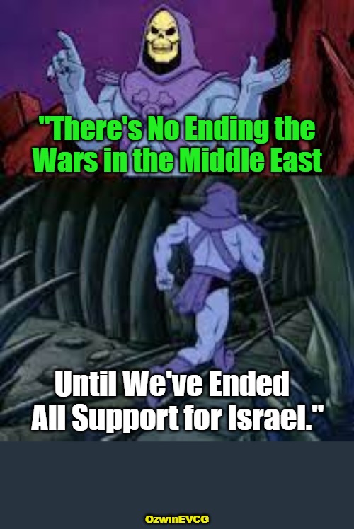 Why Distrust All Pro-Ukraine Propaganda But Trust All Pro-Israel Propaganda? What If Both Wars Are Cons? | "There's No Ending the 

Wars in the Middle East; Until We've Ended  

All Support for Israel."; OzwinEVCG | image tagged in skeletor until next time,government corruption,foreign aid,occupied usa,msm lies,peace and war | made w/ Imgflip meme maker