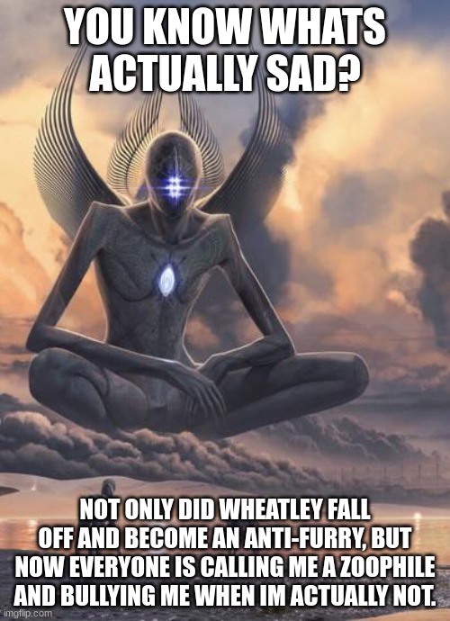 Its actually making me depressed. | YOU KNOW WHATS ACTUALLY SAD? NOT ONLY DID WHEATLEY FALL OFF AND BECOME AN ANTI-FURRY, BUT NOW EVERYONE IS CALLING ME A ZOOPHILE AND BULLYING ME WHEN IM ACTUALLY NOT. | image tagged in alien god | made w/ Imgflip meme maker