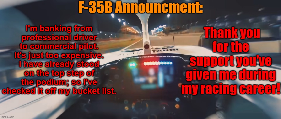 I'm still keeping racing as a hobby; it'll just be go-karting & sim-racing. | F-35B Announcment:; I'm banking from professional driver to commercial pilot. It's just too expensive. I have already stood on the top step of the podium; so I've checked it off my bucket list. Thank you for the support you've given me during my racing career! | made w/ Imgflip meme maker