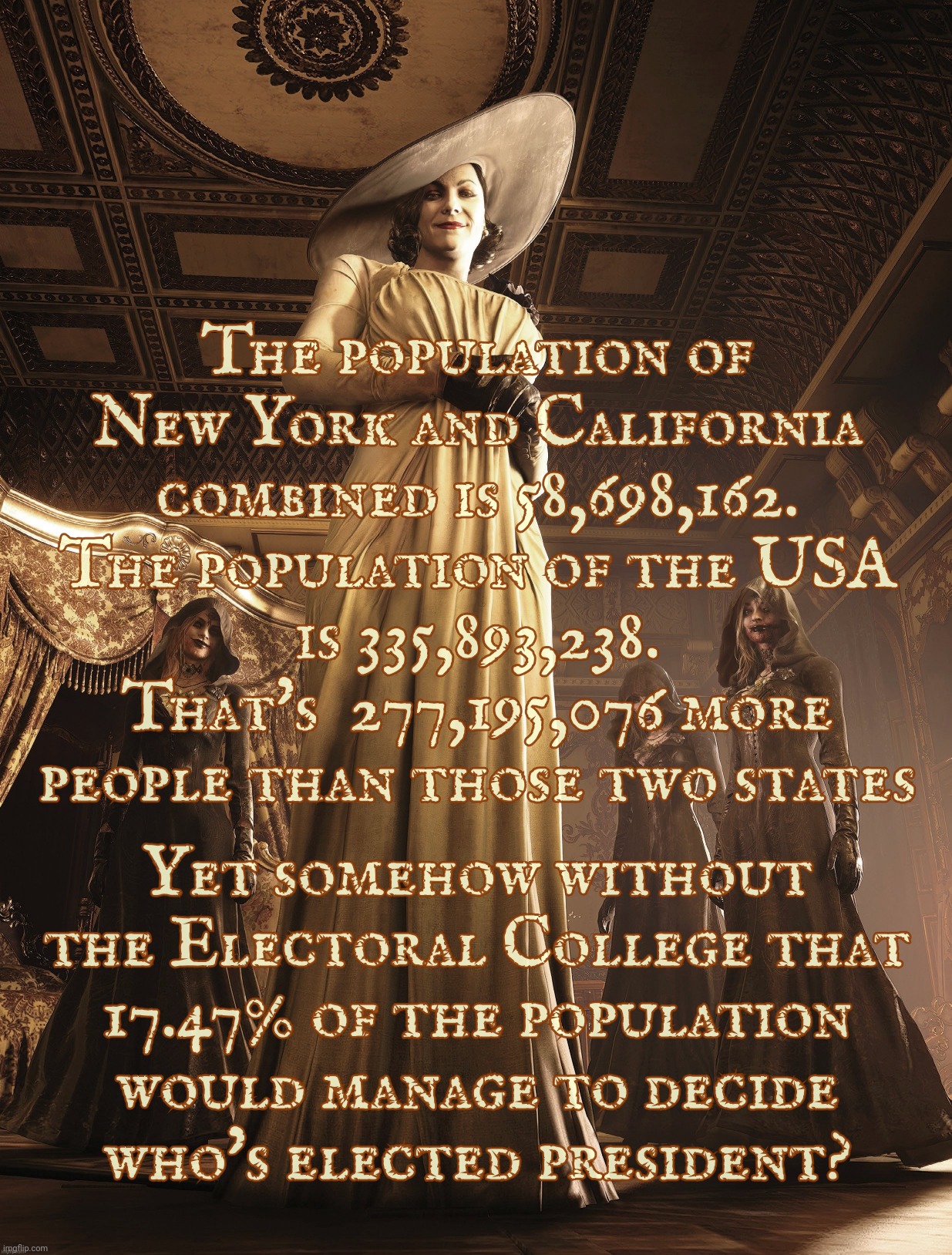 OH NOES! IF WE GET RID OF THE ELECTORAL COLLEGE LESS THAN ONE FIFTH THE POPULATION WILL DETERMINE THE PRESIDENTIAL ELECTION! | The population of
New York and California
combined is 58,698,162.
The population of the USA
is 335,893,238.
That's  277,195,076 more people than those two states; Yet somehow without the Electoral College that
17.47% of the population would manage to decide
who's elected president? | image tagged in lady dimitrescu,electoral college,election bias,cows count more than people,only in the usa,conservative hypocrisy | made w/ Imgflip meme maker