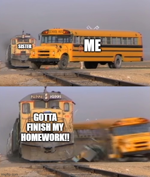 A train hitting a school bus | ME; SISTER; GOTTA FINISH MY HOMEWORK!! | image tagged in a train hitting a school bus | made w/ Imgflip meme maker