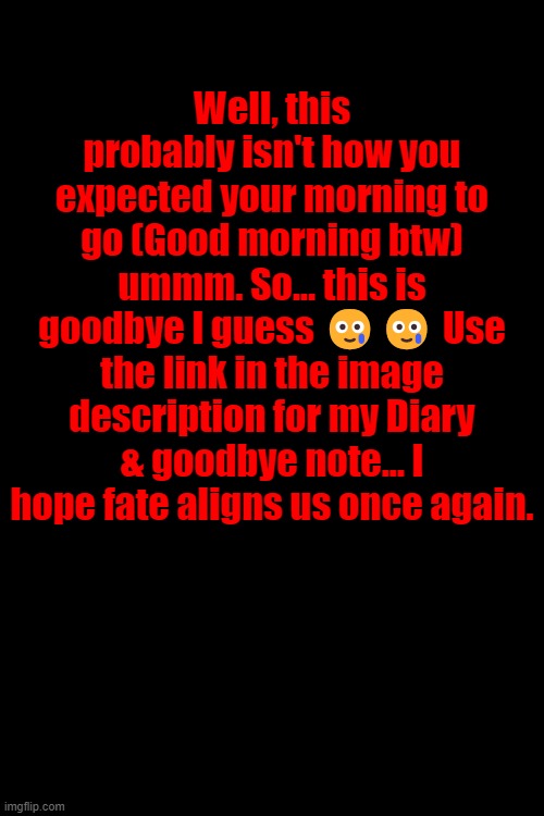 Well, this probably isn't how you expected your morning to go (Good morning btw) ummm. So... this is goodbye I guess 🥲🥲 Use the link in the image description for my Diary & goodbye note... I hope fate aligns us once again. https://docs.google.com/document/d/152SxFyFLQIqTcSRE7kUyAkmH7gGnPvFzdtyGByESVzA/edit?usp=sharing | made w/ Imgflip meme maker