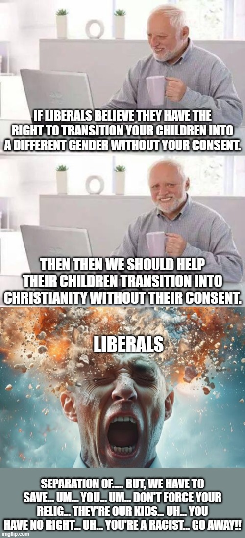 Maybe this will drive the point home to the "you have no parental rights" leftists. | IF LIBERALS BELIEVE THEY HAVE THE RIGHT TO TRANSITION YOUR CHILDREN INTO A DIFFERENT GENDER WITHOUT YOUR CONSENT. THEN THEN WE SHOULD HELP THEIR CHILDREN TRANSITION INTO CHRISTIANITY WITHOUT THEIR CONSENT. LIBERALS; SEPARATION OF..... BUT, WE HAVE TO SAVE... UM... YOU... UM... DON'T FORCE YOUR RELIG... THEY'RE OUR KIDS... UH... YOU HAVE NO RIGHT... UH... YOU'RE A RACIST... GO AWAY!! | image tagged in christianity does not require surgery,christianity does not require permanent life altering drugs,christianity is not harmful | made w/ Imgflip meme maker