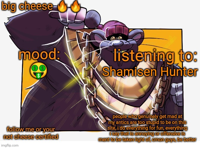 Biggie Cheese Template | Shamisen Hunter; 🤑; people who genuinely get mad at my antics are too stupid to be on this site, i do everything for fun, everything i say that is annoying or offensive is ment to be taken light of, cmon guys, be better | image tagged in biggie cheese template | made w/ Imgflip meme maker