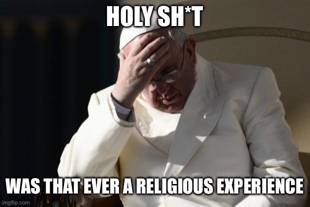 Pope Francis Facepalm | HOLY SH*T WAS THAT EVER A RELIGIOUS EXPERIENCE | image tagged in pope francis facepalm | made w/ Imgflip meme maker