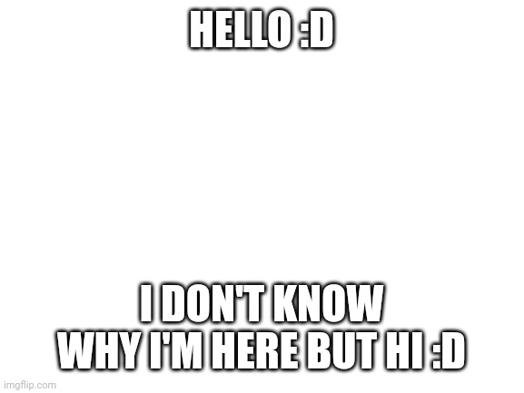 Blank White Template | HELLO :D; I DON'T KNOW WHY I'M HERE BUT HI :D | image tagged in blank white template | made w/ Imgflip meme maker