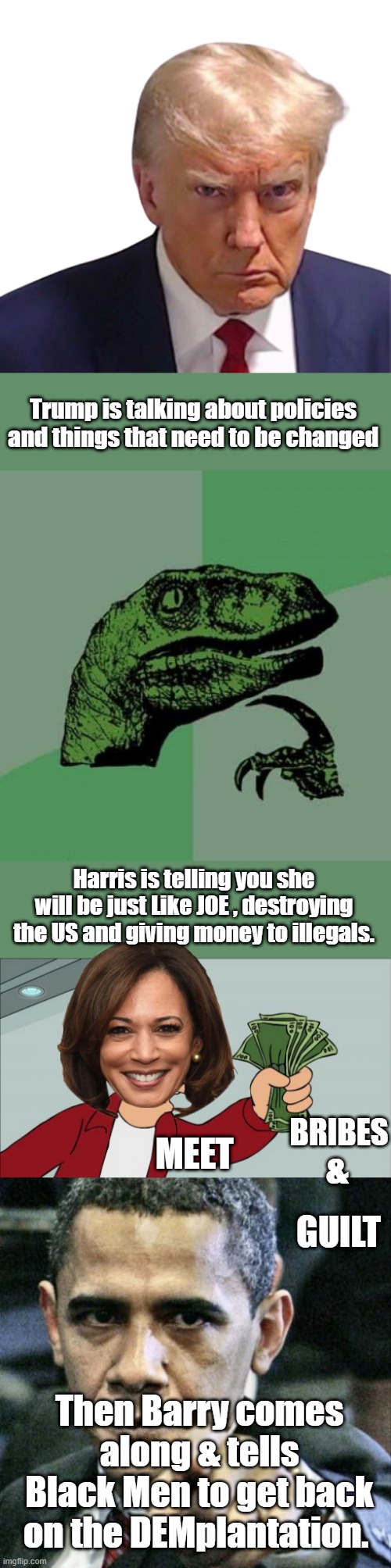 BRIBES & GUILT it's the way the NWO DEM Uniparty rolls. | Trump is talking about policies and things that need to be changed; Harris is telling you she will be just Like JOE , destroying the US and giving money to illegals. &; MEET; BRIBES; GUILT; Then Barry comes along & tells Black Men to get back on the DEMplantation. | image tagged in trump mugshot - transparency,memes,philosoraptor,shut up and take my money fry,pissed off obama | made w/ Imgflip meme maker