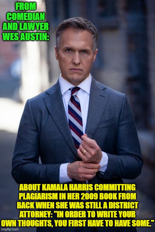 Wes tends to tell it like it is. | FROM COMEDIAN AND LAWYER WES AUSTIN:; ABOUT KAMALA HARRIS COMMITTING PLAGIARISM IN HER 2009 BOOK FROM BACK WHEN SHE WAS STILL A DISTRICT ATTORNEY: "IN ORDER TO WRITE YOUR OWN THOUGHTS, YOU FIRST HAVE TO HAVE SOME." | image tagged in yep | made w/ Imgflip meme maker