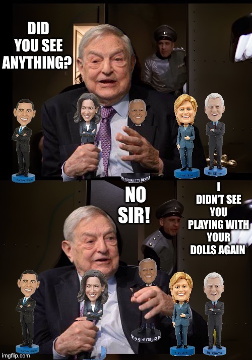 Playing with your dolls again | DID YOU SEE ANYTHING? I DIDN’T SEE YOU PLAYING WITH YOUR DOLLS AGAIN; NO SIR! | image tagged in george soros,kamala harris,joe biden,bill clinton,hillary clinton,barack obama | made w/ Imgflip meme maker