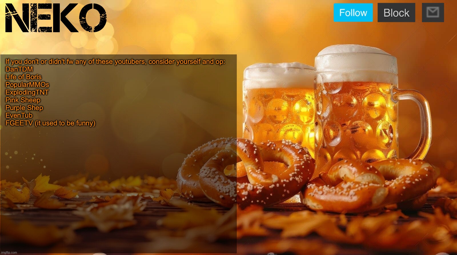 Neko Oktoberfest announcement template | If you don't or didn't fw any of these youtubers, consider yourself and op:
DanTDM
Life of Boris
PopularMMOs
ExplodingTNT
Pink Sheep
Purple Shep
EvenTub
FGEETV (it used to be funny) | image tagged in neko oktoberfest announcement template | made w/ Imgflip meme maker