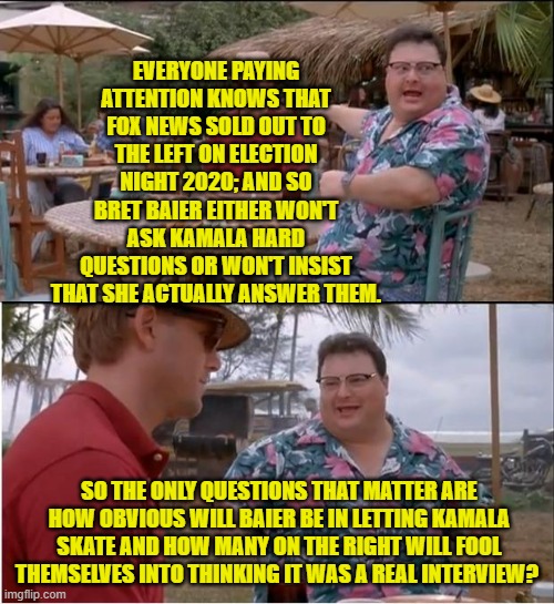 How easy is it to fool people who are awake as opposed to WOKE? | EVERYONE PAYING ATTENTION KNOWS THAT FOX NEWS SOLD OUT TO THE LEFT ON ELECTION NIGHT 2020; AND SO BRET BAIER EITHER WON'T ASK KAMALA HARD QUESTIONS OR WON'T INSIST THAT SHE ACTUALLY ANSWER THEM. SO THE ONLY QUESTIONS THAT MATTER ARE HOW OBVIOUS WILL BAIER BE IN LETTING KAMALA SKATE AND HOW MANY ON THE RIGHT WILL FOOL THEMSELVES INTO THINKING IT WAS A REAL INTERVIEW? | image tagged in yep | made w/ Imgflip meme maker