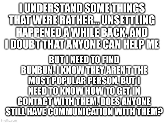 I request help | I UNDERSTAND SOME THINGS THAT WERE RATHER… UNSETTLING HAPPENED A WHILE BACK, AND I DOUBT THAT ANYONE CAN HELP ME; BUT I NEED TO FIND BUNBUN. I KNOW THEY AREN’T THE MOST POPULAR PERSON, BUT I NEED TO KNOW HOW TO GET IN CONTACT WITH THEM. DOES ANYONE STILL HAVE COMMUNICATION WITH THEM? | image tagged in blank white template | made w/ Imgflip meme maker