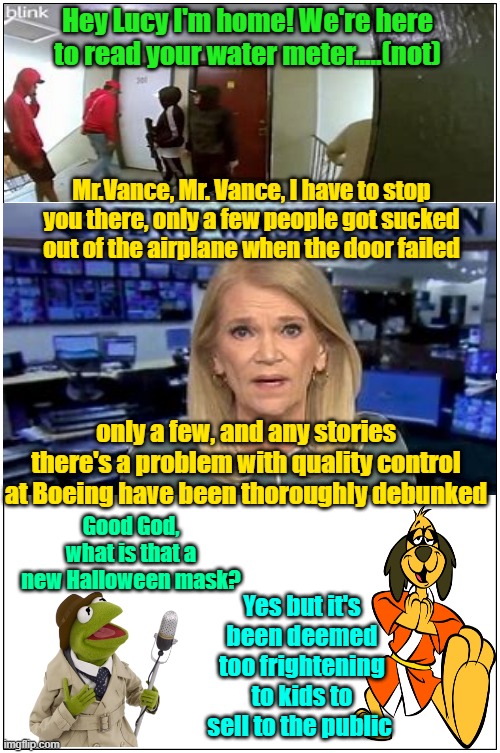 If I was a gigolo and she had a coupon I'd still deny service | Hey Lucy I'm home! We're here to read your water meter.....(not); Mr.Vance, Mr. Vance, I have to stop you there, only a few people got sucked out of the airplane when the door failed; only a few, and any stories there's a problem with quality control at Boeing have been thoroughly debunked; Good God, what is that a new Halloween mask? Yes but it's been deemed too frightening to kids to sell to the public | image tagged in trump,maga,kamala harris,immigrants,fake news | made w/ Imgflip meme maker