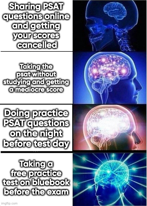 Don't share PSAT content | Sharing PSAT
questions online
and getting
your scores
 cancelled; Taking the psat without studying and getting a mediocre score; Doing practice PSAT questions on the night before test day; Taking a free practice test on bluebook before the exam | image tagged in memes,expanding brain | made w/ Imgflip meme maker