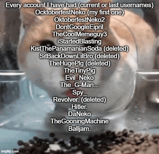 that's most of them i think | Every account I have had (current or last usernames)

OcktoberfestNeko (my first one)
OktoberfestNeko2
DontGoogleEipril
TheCoolMemeguy3
iStartedBlasting
KistThePanamanianSoda (deleted)
SitBackDownLilBro (deleted)
TheHugePlg (deleted)
TheTinyPig
Evil_Neko
The_G-Man...
Spy_
Revolver. (deleted)
Hitler.
DaNeko
TheGooningMachine
Balljam. | image tagged in mr shock stare | made w/ Imgflip meme maker