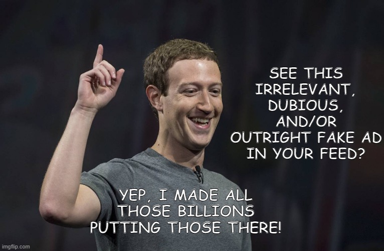 For all those fed up with fake FB ads 2.0 | SEE THIS IRRELEVANT, DUBIOUS, AND/OR
OUTRIGHT FAKE AD
IN YOUR FEED? YEP, I MADE ALL THOSE BILLIONS PUTTING THOSE THERE! | image tagged in facebook,mark zuckerberg,false advertising | made w/ Imgflip meme maker