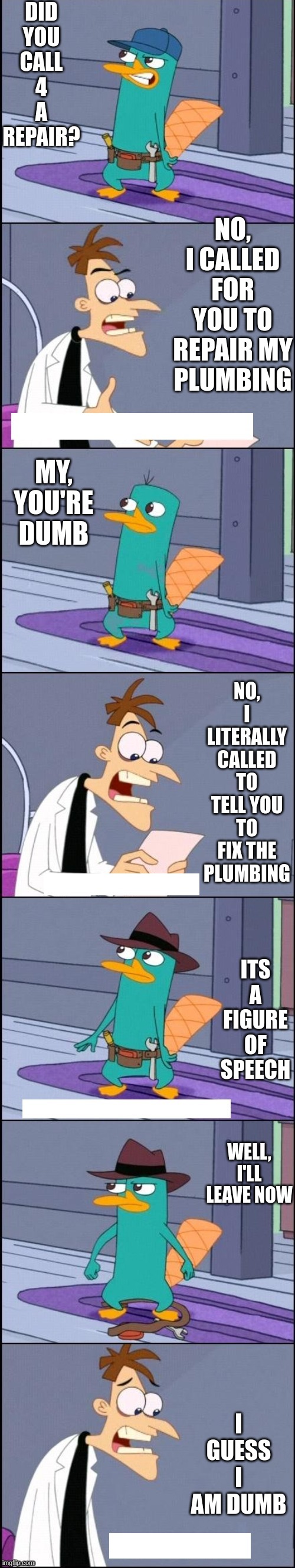 is he dumb? | DID YOU CALL 4 A REPAIR? NO, I CALLED FOR YOU TO REPAIR MY PLUMBING; MY, YOU'RE DUMB; NO, I LITERALLY CALLED TO TELL YOU TO FIX THE PLUMBING; ITS A FIGURE OF SPEECH; WELL, I'LL LEAVE NOW; I GUESS I AM DUMB | image tagged in perry the platypus plumber | made w/ Imgflip meme maker