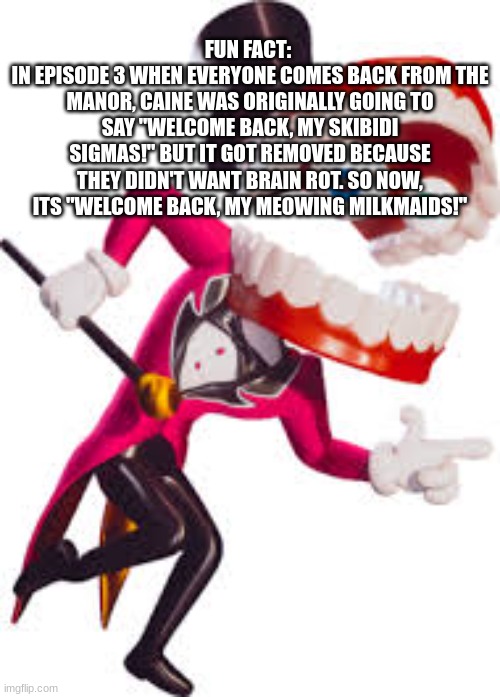 idk | FUN FACT: 
IN EPISODE 3 WHEN EVERYONE COMES BACK FROM THE MANOR, CAINE WAS ORIGINALLY GOING TO SAY "WELCOME BACK, MY SKIBIDI SIGMAS!" BUT IT GOT REMOVED BECAUSE THEY DIDN'T WANT BRAIN ROT. SO NOW, ITS "WELCOME BACK, MY MEOWING MILKMAIDS!" | image tagged in caine,tadc,the more you know | made w/ Imgflip meme maker