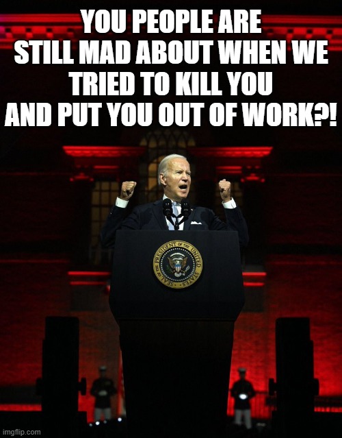 Joe biden creepy hitler speech | YOU PEOPLE ARE STILL MAD ABOUT WHEN WE TRIED TO KILL YOU AND PUT YOU OUT OF WORK?! | image tagged in joe biden creepy hitler speech | made w/ Imgflip meme maker