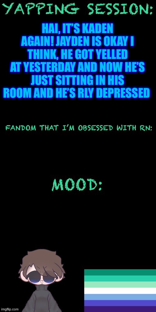 Idk if Jayden will be back today, he’s rly depressed | HAI, IT’S KADEN AGAIN! JAYDEN IS OKAY I THINK, HE GOT YELLED AT YESTERDAY AND NOW HE’S JUST SITTING IN HIS ROOM AND HE’S RLY DEPRESSED | image tagged in kaden s yapping temp | made w/ Imgflip meme maker