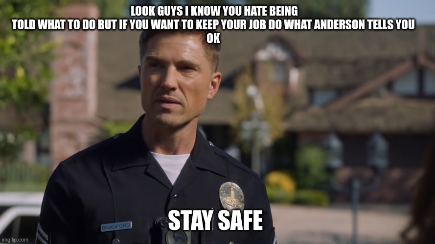 tim Bradford | LOOK GUYS I KNOW YOU HATE BEING TOLD WHAT TO DO BUT IF YOU WANT TO KEEP YOUR JOB DO WHAT ANDERSON TELLS YOU 
OK; STAY SAFE | image tagged in tim bradford | made w/ Imgflip meme maker