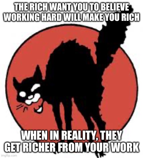 open your eyes | THE RICH WANT YOU TO BELIEVE WORKING HARD WILL MAKE YOU RICH; WHEN IN REALITY, THEY GET RICHER FROM YOUR WORK | image tagged in angry sabo tabby,capitalism | made w/ Imgflip meme maker