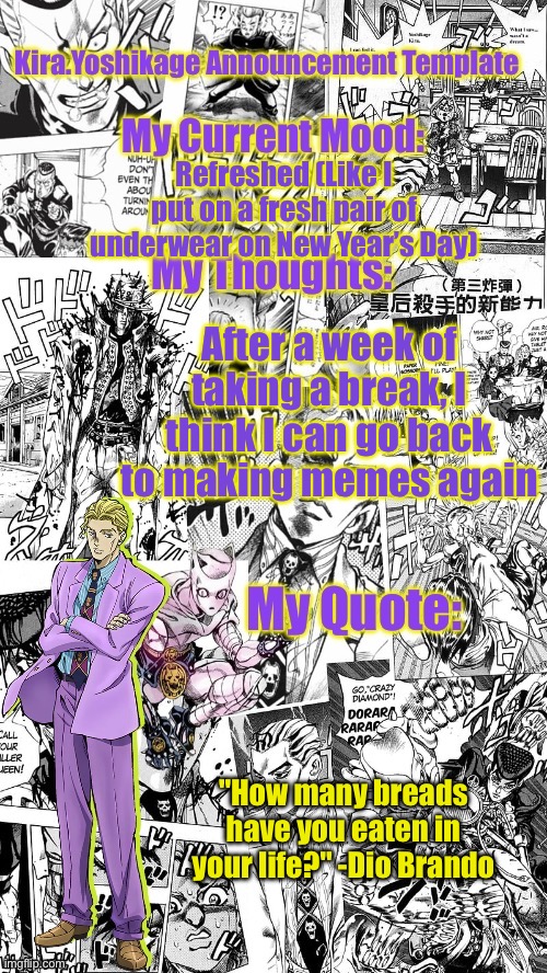 I’ve got a few originals that are in the making | Refreshed (Like I put on a fresh pair of underwear on New Year’s Day); After a week of taking a break, I think I can go back to making memes again; "How many breads have you eaten in your life?" -Dio Brando | image tagged in kira yoshikage announcement template | made w/ Imgflip meme maker