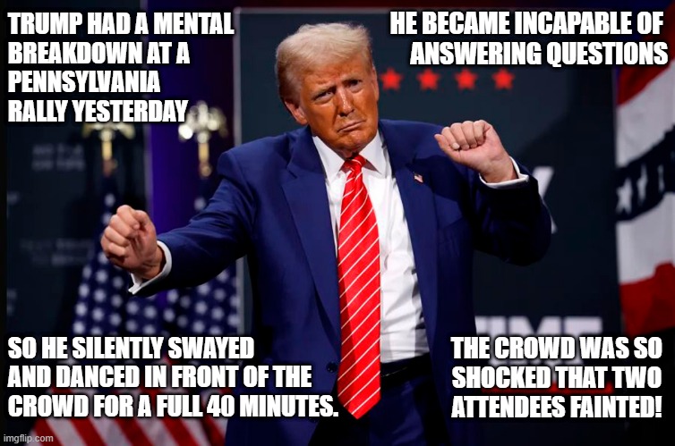 Trump went off the rails! What the Hell is going on? | HE BECAME INCAPABLE OF 
ANSWERING QUESTIONS; TRUMP HAD A MENTAL
BREAKDOWN AT A  
PENNSYLVANIA

RALLY YESTERDAY; SO HE SILENTLY SWAYED AND DANCED IN FRONT OF THE CROWD FOR A FULL 40 MINUTES. THE CROWD WAS SO
SHOCKED THAT TWO
ATTENDEES FAINTED! | image tagged in donald trump,dementia,mental,breakdown,rally,dancing | made w/ Imgflip meme maker