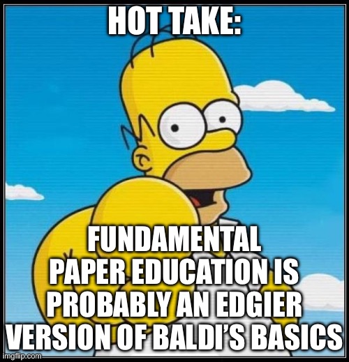 Homer Simpson Ultimate | HOT TAKE:; FUNDAMENTAL PAPER EDUCATION IS PROBABLY AN EDGIER VERSION OF BALDI’S BASICS | image tagged in homer simpson ultimate | made w/ Imgflip meme maker