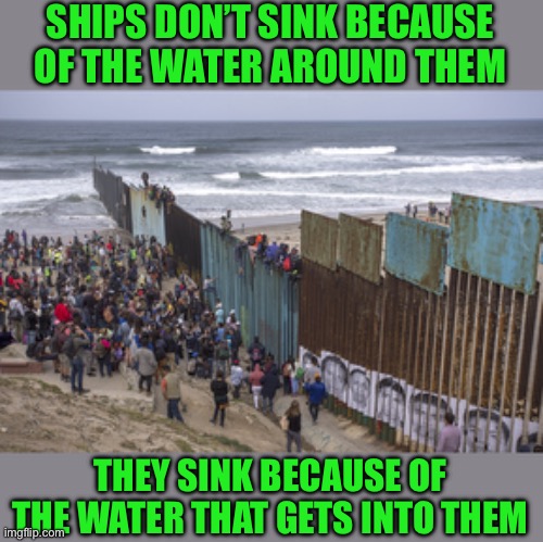 Just saying | SHIPS DON’T SINK BECAUSE OF THE WATER AROUND THEM; THEY SINK BECAUSE OF THE WATER THAT GETS INTO THEM | image tagged in border wall | made w/ Imgflip meme maker