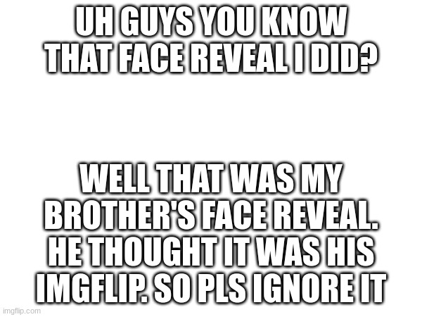 UH GUYS YOU KNOW THAT FACE REVEAL I DID? WELL THAT WAS MY BROTHER'S FACE REVEAL. HE THOUGHT IT WAS HIS IMGFLIP. SO PLS IGNORE IT | made w/ Imgflip meme maker