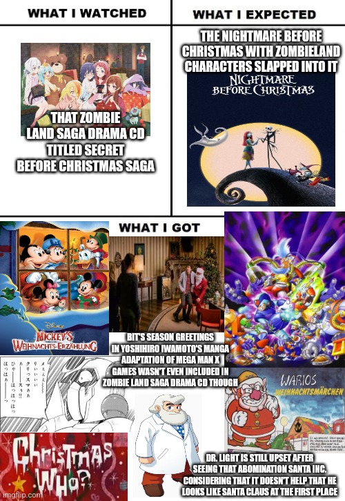 What I Watched/ What I Expected/ What I Got | THE NIGHTMARE BEFORE CHRISTMAS WITH ZOMBIELAND CHARACTERS SLAPPED INTO IT; THAT ZOMBIE LAND SAGA DRAMA CD TITLED SECRET BEFORE CHRISTMAS SAGA; BIT'S SEASON GREETINGS IN YOSHIHIRO IWAMOTO'S MANGA ADAPTATION OF MEGA MAN X GAMES WASN'T EVEN INCLUDED IN ZOMBIE LAND SAGA DRAMA CD THOUGH; DR. LIGHT IS STILL UPSET AFTER SEEING THAT ABOMINATION SANTA INC. CONSIDERING THAT IT DOESN'T HELP THAT HE LOOKS LIKE SANTA CLAUS AT THE FIRST PLACE | image tagged in what i watched/ what i expected/ what i got,zombieland,nightmare before christmas,megaman,a christmas carol | made w/ Imgflip meme maker