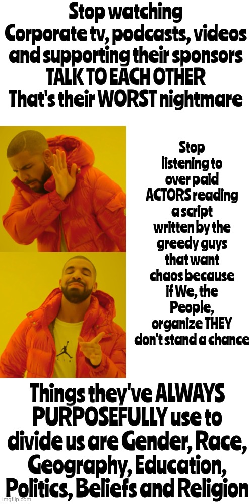 Power Corrupts And Absolute Power Corrupts Absolutely.  It's Always Been True | Stop listening to over paid ACTORS reading a script written by the greedy guys that want chaos because if We, the People, organize THEY don't stand a chance; Stop watching Corporate tv, podcasts, videos and supporting their sponsors
TALK TO EACH OTHER
That's their WORST nightmare; Things they've ALWAYS PURPOSEFULLY use to divide us are Gender, Race, Geography, Education, Politics, Beliefs and Religion | image tagged in memes,drake hotline bling,truth,in real life,people lie,money corrupts | made w/ Imgflip meme maker