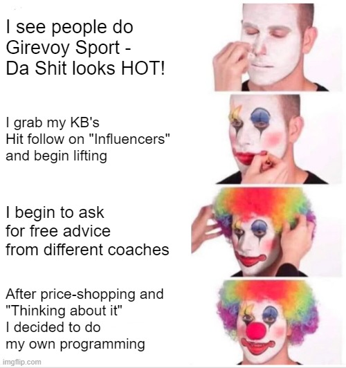 clowns be like - do your own programming | I see people do Girevoy Sport - 
Da Shit looks HOT! I grab my KB's
Hit follow on "Influencers"
and begin lifting; I begin to ask for free advice
from different coaches; After price-shopping and 
"Thinking about it" 
I decided to do 
my own programming | image tagged in memes,clown applying makeup,girevoy sport | made w/ Imgflip meme maker