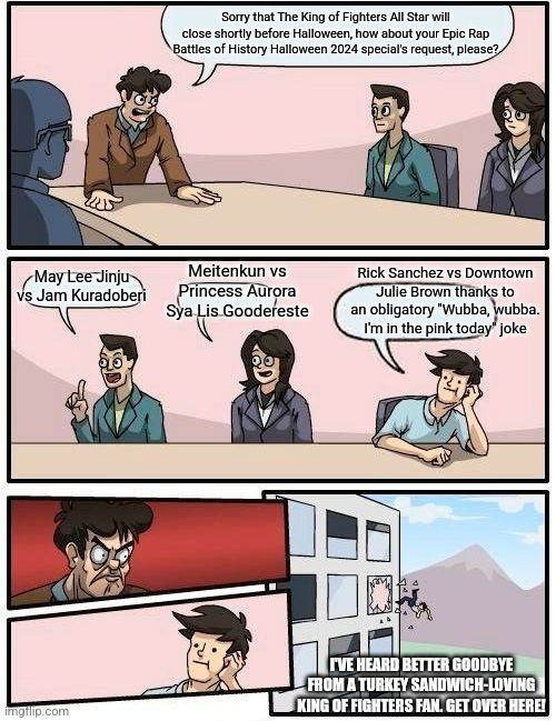 Boardroom Meeting Suggestion | Sorry that The King of Fighters All Star will close shortly before Halloween, how about your Epic Rap Battles of History Halloween 2024 special's request, please? Meitenkun vs Princess Aurora Sya Lis Goodereste; Rick Sanchez vs Downtown Julie Brown thanks to an obligatory "Wubba, wubba. I'm in the pink today" joke; May Lee Jinju vs Jam Kuradoberi; I'VE HEARD BETTER GOODBYE FROM A TURKEY SANDWICH-LOVING KING OF FIGHTERS FAN. GET OVER HERE! | image tagged in memes,boardroom meeting suggestion,king of fighters,epic rap battles of history,halloween | made w/ Imgflip meme maker