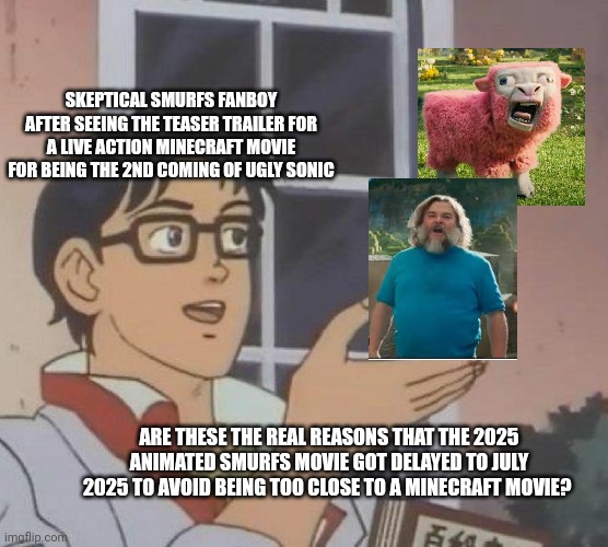 is this butterfly | SKEPTICAL SMURFS FANBOY AFTER SEEING THE TEASER TRAILER FOR A LIVE ACTION MINECRAFT MOVIE FOR BEING THE 2ND COMING OF UGLY SONIC; ARE THESE THE REAL REASONS THAT THE 2025 ANIMATED SMURFS MOVIE GOT DELAYED TO JULY 2025 TO AVOID BEING TOO CLOSE TO A MINECRAFT MOVIE? | image tagged in is this butterfly,minecraft,smurfs | made w/ Imgflip meme maker